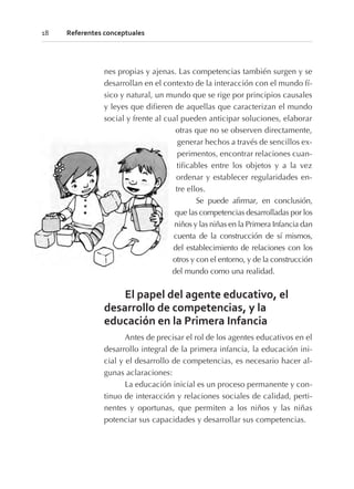 nes propias y ajenas. Las competencias también surgen y se
desarrollan en el contexto de la interacción con el mundo fí-
sico y natural, un mundo que se rige por principios causales
y leyes que difieren de aquellas que caracterizan el mundo
social y frente al cual pueden anticipar soluciones, elaborar
otras que no se observen directamente,
generar hechos a través de sencillos ex-
perimentos, encontrar relaciones cuan-
tificables entre los objetos y a la vez
ordenar y establecer regularidades en-
tre ellos.
Se puede afirmar, en conclusión,
que las competencias desarrolladas por los
niños y las niñas en la Primera Infancia dan
cuenta de la construcción de sí mismos,
del establecimiento de relaciones con los
otros y con el entorno, y de la construcción
del mundo como una realidad.
El papel del agente educativo, el
desarrollo de competencias, y la
educación en la Primera Infancia
Antes de precisar el rol de los agentes educativos en el
desarrollo integral de la primera infancia, la educación ini-
cial y el desarrollo de competencias, es necesario hacer al-
gunas aclaraciones:
La educación inicial es un proceso permanente y con-
tinuo de interacción y relaciones sociales de calidad, perti-
nentes y oportunas, que permiten a los niños y las niñas
potenciar sus capacidades y desarrollar sus competencias.
18 Referentes conceptuales
 