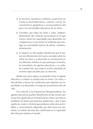 l Es inclusiva, equitativa y solidaria, ya que tiene en
cuenta la diversidad étnica, cultural y social, las
características geográficas y socioeconómicas del
país y las necesidades educativas de los niños.
l Considera que todos los niños y niñas, indepen-
dientemente del contexto sociocultural en el que
crecen, tienen las capacidades para desarrollar sus
competencias si encuentran un ambiente que satis-
faga sus necesidades básicas de afecto, cuidado y
alimentación.
l Es integral, en ella pueden identificarse por lo me-
nos tres dimensiones del nuevo concepto sobre los
niños, las niñas y su desarrollo; su socialización en
los diferentes ámbitos en que participan la familia,
la comunidad y los agentes educativos; y su cuida-
do y protección, que exige la acción articulada de
sectores especializados para su atención.
Desde esta nueva óptica se pretende invitar al agente
educativo a cambiar su actitud ante los niños y las niñas, a
descubrirlos, a buscar las condiciones que impulsen sus ca-
pacidades y su desarrollo a lo largo de sus primeros años de
vida.
Con relación a las Experiencias Reorganizadoras, los
agentes educativos, pueden identificarlas en dos niveles: por
lo que han significado en la historia de los niños y las niñas al
establecer las bases para procesos posteriores, y por lo que
significan, es decir, el efecto que producen sobre otras activi-
dades y conocimientos adquiridos por ellos hasta ese mo-
mento. La síntesis de estas dos condiciones es la capacidad
del niño para ordenar el mundo.
19
 