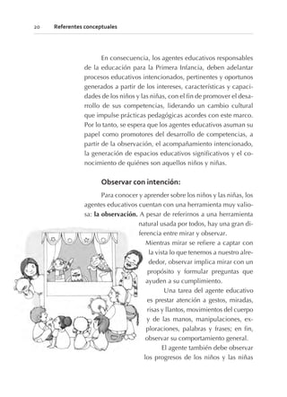 En consecuencia, los agentes educativos responsables
de la educación para la Primera Infancia, deben adelantar
procesos educativos intencionados, pertinentes y oportunos
generados a partir de los intereses, características y capaci-
dades de los niños y las niñas, con el fin de promover el desa-
rrollo de sus competencias, liderando un cambio cultural
que impulse prácticas pedagógicas acordes con este marco.
Por lo tanto, se espera que los agentes educativos asuman su
papel como promotores del desarrollo de competencias, a
partir de la observación, el acompañamiento intencionado,
la generación de espacios educativos significativos y el co-
nocimiento de quiénes son aquellos niños y niñas.
Observar con intención:
Para conocer y aprender sobre los niños y las niñas, los
agentes educativos cuentan con una herramienta muy valio-
sa: la observación. A pesar de referirnos a una herramienta
natural usada por todos, hay una gran di-
ferencia entre mirar y observar.
Mientras mirar se refiere a captar con
la vista lo que tenemos a nuestro alre-
dedor, observar implica mirar con un
propósito y formular preguntas que
ayuden a su cumplimiento.
Una tarea del agente educativo
es prestar atención a gestos, miradas,
risas y llantos, movimientos del cuerpo
y de las manos, manipulaciones, ex-
ploraciones, palabras y frases; en fin,
observar su comportamiento general.
El agente también debe observar
los progresos de los niños y las niñas
20 Referentes conceptuales
 