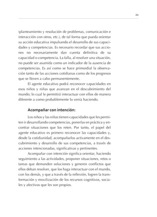 (planteamiento y resolución de problemas, comunicación e
interacción con otros, etc.), de tal forma que pueda orientar
su acción educativa impulsando el desarrollo de sus capaci-
dades y competencias. Es necesario recordar que sus accio-
nes no necesariamente dan cuenta definitiva de su
capacidad o competencia. La falla, al resolver una situación,
no puede ser asumida como un indicador de la ausencia de
competencias. Es así como se hace primordial la observa-
ción tanto de las acciones cotidianas como de los progresos
que se lleven a cabo permanentemente.
El agente educativo podrá reconocer capacidades en
esos niños y niñas que avanzan en el descubrimiento del
mundo; lo cual le permitirá interactuar con ellos de manera
diferente a como probablemente lo venía haciendo.
Acompañar con intención:
Los niños y las niñas tienen capacidades que les permi-
ten ir desarrollando competencias, ponerlas en práctica y en-
contrar situaciones que los reten. Por tanto, el papel del
agente educativo es primero reconocer las capacidades y,
desde la cotidianidad, acompañarlos activamente en el des-
cubrimiento y desarrollo de sus competencias, a través de
acciones intencionadas, significativas y pertinentes.
Acompañar con intención significa orientar, haciendo
seguimiento a las actividades, proponer situaciones, retos o
tareas que demanden soluciones y generen conflictos que
ellos deban resolver, que los haga interactuar con el mundo,
con los demás, y que a través de la reflexión, logren la trans-
formación y movilización de los recursos cognitivos, socia-
les y afectivos que les son propios.
21
 
