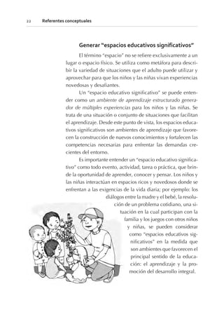 Generar “espacios educativos significativos”
El término “espacio” no se refiere exclusivamente a un
lugar o espacio físico. Se utiliza como metáfora para descri-
bir la variedad de situaciones que el adulto puede utilizar y
aprovechar para que los niños y las niñas vivan experiencias
novedosas y desafiantes.
Un “espacio educativo significativo” se puede enten-
der como un ambiente de aprendizaje estructurado genera-
dor de múltiples experiencias para los niños y las niñas. Se
trata de una situación o conjunto de situaciones que facilitan
el aprendizaje. Desde este punto de vista, los espacios educa-
tivos significativos son ambientes de aprendizaje que favore-
cen la construcción de nuevos conocimientos y fortalecen las
competencias necesarias para enfrentar las demandas cre-
cientes del entorno.
Es importante entender un “espacio educativo significa-
tivo” como todo evento, actividad, tarea o práctica, que brin-
de la oportunidad de aprender, conocer y pensar. Los niños y
las niñas interactúan en espacios ricos y novedosos donde se
enfrentan a las exigencias de la vida diaria; por ejemplo: los
diálogos entre la madre y el bebé, la resolu-
ción de un problema cotidiano, una si-
tuación en la cual participan con la
familia y los juegos con otros niños
y niñas, se pueden considerar
como “espacios educativos sig-
nificativos” en la medida que
son ambientes que favorecen el
principal sentido de la educa-
ción: el aprendizaje y la pro-
moción del desarrollo integral.
22 Referentes conceptuales
 