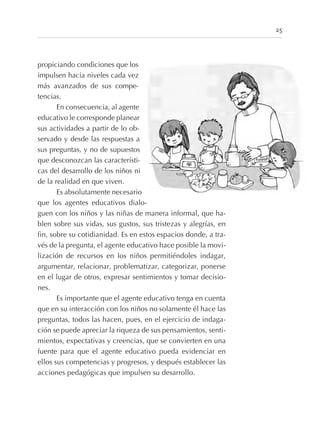 25
propiciando condiciones que los
impulsen hacia niveles cada vez
más avanzados de sus compe-
tencias.
En consecuencia, al agente
educativo le corresponde planear
sus actividades a partir de lo ob-
servado y desde las respuestas a
sus preguntas, y no de supuestos
que desconozcan las característi-
cas del desarrollo de los niños ni
de la realidad en que viven.
Es absolutamente necesario
que los agentes educativos dialo-
guen con los niños y las niñas de manera informal, que ha-
blen sobre sus vidas, sus gustos, sus tristezas y alegrías, en
fin, sobre su cotidianidad. Es en estos espacios donde, a tra-
vés de la pregunta, el agente educativo hace posible la movi-
lización de recursos en los niños permitiéndoles indagar,
argumentar, relacionar, problematizar, categorizar, ponerse
en el lugar de otros, expresar sentimientos y tomar decisio-
nes.
Es importante que el agente educativo tenga en cuenta
que en su interacción con los niños no solamente él hace las
preguntas, todos las hacen, pues, en el ejercicio de indaga-
ción se puede apreciar la riqueza de sus pensamientos, senti-
mientos, expectativas y creencias, que se convierten en una
fuente para que el agente educativo pueda evidenciar en
ellos sus competencias y progresos, y después establecer las
acciones pedagógicas que impulsen su desarrollo.
 