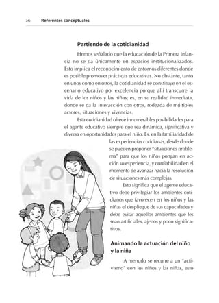 Partiendo de la cotidianidad
Hemos señalado que la educación de la Primera Infan-
cia no se da únicamente en espacios institucionalizados.
Esto implica el reconocimiento de entornos diferentes donde
es posible promover prácticas educativas. No obstante, tanto
en unos como en otros, la cotidianidad se constituye en el es-
cenario educativo por excelencia porque allí transcurre la
vida de los niños y las niñas; es, en su realidad inmediata,
donde se da la interacción con otros, rodeada de múltiples
actores, situaciones y vivencias.
Esta cotidianidad ofrece innumerables posibilidades para
el agente educativo siempre que sea dinámica, significativa y
diversa en oportunidades para el niño. Es, en la familiaridad de
las experiencias cotidianas, desde donde
se pueden proponer “situaciones proble-
ma” para que los niños pongan en ac-
ción su experiencia, y confiabilidad en el
momento de avanzar hacia la resolución
de situaciones más complejas.
Esto significa que el agente educa-
tivo debe privilegiar los ambientes coti-
dianos que favorecen en los niños y las
niñas el despliegue de sus capacidades y
debe evitar aquellos ambientes que les
sean artificiales, ajenos y poco significa-
tivos.
Animando la actuación del niño
y la niña
A menudo se recurre a un “acti-
vismo” con los niños y las niñas, esto
26 Referentes conceptuales
 
