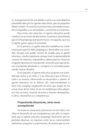 es, la programación de actividades a priori con unos objetivos
preestablecidos por los agentes educativos, que los pequeños
deben cumplir. En muchas ocasiones estas actividades no par-
ten ni responden a sus necesidades, características o intereses.
Para evitar esta situación, el agente educativo puede
conducir las acciones de dos formas: la primera, permitiendo
que el niño proponga qué quiere hacer y la segunda, que sea
el agente quien sugiera la actividad.
En la primera, el agente educativo establece las condi-
ciones para que los niños propongan y desarrollen una activi-
dad. Aunque esta puede carecer de sentido para el agente
educativo, resulta importante, porque tiene la oportunidad de
conocer los intereses, inquietudes y saberes previos. Entonces
al agente educativo le corresponde, animarlos para que alcan-
cen el propósito planteado y, enriquecer la actividad propo-
niendo nuevos desafíos.
En la segunda, el agente educativo propone una activi-
dad que anime a los niños y a las niñas para que la lleven a
cabo a su manera, observando sus desarrollos y saberes. El
agente educativo no se detiene allí, intencionalmente la
hace más compleja empleando recursos que surgen de las
actuaciones de los niños. Es en esa medida que ellos adquie-
ren más recursos, mayores alcances y mejores desempeños;
es decir, desarrollan sus competencias.
Proponiendo situaciones, otras veces
acompañando
No todas las situaciones promueven en los niños y las
niñas el desarrollo de sus competencias; por ello, es impor-
tante que el agente educativo proponga situaciones que les
permitan observar, oir, expresar, sentir, tocar, como también
reflexionar, preguntar y experimentar, de manera que se acti-
27
 