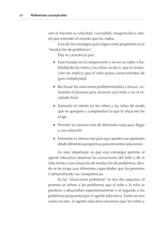 ven al máximo su voluntad, curiosidad, imaginación e inte-
rés por entender el mundo que los rodea.
Una de las estrategias para lograr estos propósitos es la
“resolución de problemas”.
Ésta se caracteriza por:
l Estar basada en la comprensión y no en un saber o ha-
bilidad de los niños y las niñas; es decir, que la resolu-
ción no implica que el niño posea conocimientos de
gran complejidad.
l Rechazar las soluciones predeterminadas y únicas, va-
lorando el proceso para alcanzar una meta y no el re-
sultado final.
l Estimular el interés en los niños y las niñas de modo
que se apropien y comprendan lo que la situación les
exige.
l Permitir la construcción de diferentes rutas para llegar
a una solución.
l Fomentar la interacción para que aporten sus opiniones
desde diferentes perspectivas para encontrar soluciones.
Lo más importante es que esta estrategia permite al
agente educativo observar las actuaciones del niño y de la
niña frente a una situación de resolución de problemas, don-
de se les exige usar diferentes capacidades que les permitan
ir desarrollando sus competencias.
En las “situaciones problema” se dan dos aspectos: el
primero se refiere a los problemas que el niño y la niña se
plantean y desarrollan espontáneamente y el segundo a los
problemas propuestos por el agente educativo. Tanto en uno
como en otro, el agente educativo reconoce que los niños y
28 Referentes conceptuales
 