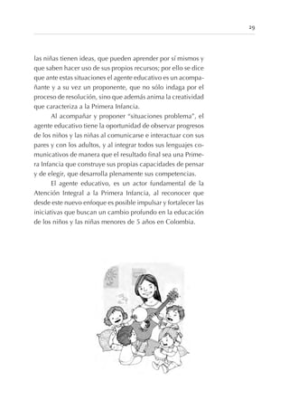 las niñas tienen ideas, que pueden aprender por sí mismos y
que saben hacer uso de sus propios recursos; por ello se dice
que ante estas situaciones el agente educativo es un acompa-
ñante y a su vez un proponente, que no sólo indaga por el
proceso de resolución, sino que además anima la creatividad
que caracteriza a la Primera Infancia.
Al acompañar y proponer “situaciones problema”, el
agente educativo tiene la oportunidad de observar progresos
de los niños y las niñas al comunicarse e interactuar con sus
pares y con los adultos, y al integrar todos sus lenguajes co-
municativos de manera que el resultado final sea una Prime-
ra Infancia que construye sus propias capacidades de pensar
y de elegir, que desarrolla plenamente sus competencias.
El agente educativo, es un actor fundamental de la
Atención Integral a la Primera Infancia, al reconocer que
desde este nuevo enfoque es posible impulsar y fortalecer las
iniciativas que buscan un cambio profundo en la educación
de los niños y las niñas menores de 5 años en Colombia.
29
 