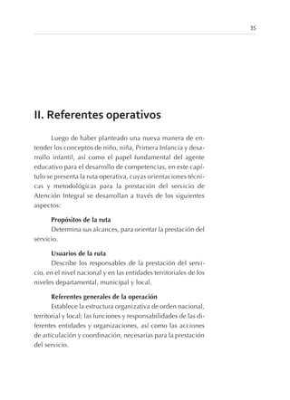 II. Referentes operativos
Luego de haber planteado una nueva manera de en-
tender los conceptos de niño, niña, Primera Infancia y desa-
rrollo infantil, así como el papel fundamental del agente
educativo para el desarrollo de competencias, en este capí-
tulo se presenta la ruta operativa, cuyas orientaciones técni-
cas y metodológicas para la prestación del servicio de
Atención Integral se desarrollan a través de los siguientes
aspectos:
Propósitos de la ruta
Determina sus alcances, para orientar la prestación del
servicio.
Usuarios de la ruta
Describe los responsables de la prestación del servi-
cio, en el nivel nacional y en las entidades territoriales de los
niveles departamental, municipal y local.
Referentes generales de la operación
Establece la estructura organizativa de orden nacional,
territorial y local; las funciones y responsabilidades de las di-
ferentes entidades y organizaciones, así como las acciones
de articulación y coordinación, necesarias para la prestación
del servicio.
35
 