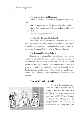 Esquema operativo del Programa
Define y describe las tres fases del proceso de ejecu-
ción:
Fase I: Preparación para la prestación del servicio.
Fase II: Proceso metodológico para el desarrollo de la
Modalidad.
Fase III: Evaluación de resultados.
Modalidades de Atención Integral
Se brindará en los escenarios cotidianos en los que
transcurre la vida del niño y la niña menor de 5 años, como
la familia, la comunidad y las instituciones que desarrollan
programas de Atención Integral a la Primera Infancia.
Plan de Atención Integral (PAI)
Requiere la organización sistemática del proceso de
atención a los niños, las niñas y sus familias, mientras define
los objetivos y las acciones que se van a desarrollar a partir
de la caracterización de cada uno de ellos. El PAI señala la
ruta a seguir y debe ser elaborado con la participación de to-
dos los actores involucrados (niños, niñas, sus familias, do-
centes, etc.); además, debe responder al contexto y ser
flexible.
Propósitos de la ruta
Brindar a los equipos regio-
nales del Instituto Colombiano de
Bienestar Familiar, las Secretarías
de Educación Departamentales y
Municipales -SED-SEM-, a los do-
centes y profesionales de apoyo de
los prestadores del servicio, las
orientaciones técnicas y metodoló-
36 Referentes operativos
 