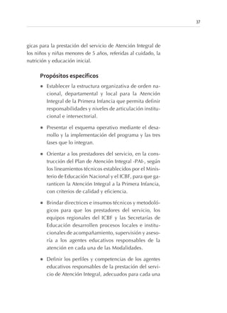 gicas para la prestación del servicio de Atención Integral de
los niños y niñas menores de 5 años, referidas al cuidado, la
nutrición y educación inicial.
Propósitos específicos
l Establecer la estructura organizativa de orden na-
cional, departamental y local para la Atención
Integral de la Primera Infancia que permita definir
responsabilidades y niveles de articulación institu-
cional e intersectorial.
l Presentar el esquema operativo mediante el desa-
rrollo y la implementación del programa y las tres
fases que lo integran.
l Orientar a los prestadores del servicio, en la cons-
trucción del Plan de Atención Integral -PAI-, según
los lineamientos técnicos establecidos por el Minis-
terio de Educación Nacional y el ICBF, para que ga-
ranticen la Atención Integral a la Primera Infancia,
con criterios de calidad y eficiencia.
l Brindar directrices e insumos técnicos y metodoló-
gicos para que los prestadores del servicio, los
equipos regionales del ICBF y las Secretarías de
Educación desarrollen procesos locales e institu-
cionales de acompañamiento, supervisión y aseso-
ría a los agentes educativos responsables de la
atención en cada una de las Modalidades.
l Definir los perfiles y competencias de los agentes
educativos responsables de la prestación del servi-
cio de Atención Integral, adecuados para cada una
37
 