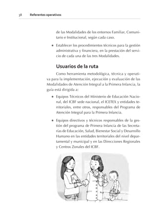 de las Modalidades de los entornos Familiar, Comuni-
tario e Institucional, según cada caso.
l Establecer los procedimientos técnicos para la gestión
administrativa y financiera, en la prestación del servi-
cio de cada una de las tres Modalidades.
Usuarios de la ruta
Como herramienta metodológica, técnica y operati-
va para la implementación, ejecución y evaluación de las
Modalidades de Atención Integral a la Primera Infancia, la
guía está dirigida a:
l Equipos Técnicos del Ministerio de Educación Nacio-
nal, del ICBF sede nacional, el ICETEX y entidades te-
rritoriales, entre otros, responsables del Programa de
Atención Integral para la Primera Infancia.
l Equipos directivos y técnicos responsables de la ges-
tión del programa de Primera Infancia de las Secreta-
rías de Educación, Salud, Bienestar Social y Desarrollo
Humano en las entidades territoriales del nivel depar-
tamental y municipal y en las Direcciones Regionales
y Centros Zonales del ICBF.
38 Referentes operativos
 