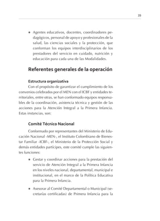 l Agentes educativos, docentes, coordinadores pe-
dagógicos, personal de apoyo y profesionales de la
salud, las ciencias sociales y la protección, que
conforman los equipos interdisciplinarios de los
prestadores del servicio en cuidado, nutrición y
educación para cada una de las Modalidades.
Referentes generales de la operación
Estructura organizativa
Con el propósito de garantizar el cumplimiento de los
convenios celebrados por el MEN con el ICBF y entidades te-
rritoriales, entre otras, se han conformado equipos responsa-
bles de la coordinación, asistencia técnica y gestión de las
acciones para la Atención Integral a la Primera Infancia.
Estas instancias, son:
Comité Técnico Nacional
Conformado por representantes del Ministerio de Edu-
cación Nacional -MEN-, el Instituto Colombiano de Bienes-
tar Familiar -ICBF-, el Ministerio de la Protección Social y
demás entidades partícipes, este comité cumple las siguien-
tes funciones:
l Gestar y coordinar acciones para la prestación del
servicio de Atención Integral a la Primera Infancia
en los niveles nacional, departamental, municipal e
institucional, en el marco de la Política Educativa
para la Primera Infancia.
l Asesorar al Comité Departamental o Municipal (se-
cretarías certificadas) de Primera Infancia para la
39
 