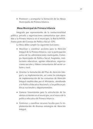 l Promover y acompañar la formación de las Mesas
Municipales de Primera Infancia.
Mesa Municipal de Primera Infancia
Integrada por representantes de la institucionalidad
pública, privada y organizaciones comunitarias que atien-
den a la Primera Infancia en el municipio, la Red JUNTOS.
Forma parte del Consejo de Política Social -CPS-.
La Mesa debe cumplir las siguientes funciones:
l Movilizar y coordinar acciones para la Atención
Integral de la Primera Infancia, con la participación
activa de las administraciones municipales, Conse-
jos Municipales de Política Social, hospitales, insti-
tuciones educativas, agentes educativos, organiza-
ciones sociales y líderes comunitarios del sector ur-
bano y rural.
l Orientar la formulación del Plan de Atención Inte-
gral y su implementación, así como las estrategias
de implementación de los convenios de Atención
Integral establecidos por el Ministerio, atendiendo
a la Política Educativa Nacional y a las políticas pú-
blicas nacionales y departamentales.
l Generar lineamientos para la articulación de las
ofertas existentes en el municipio, en el marco de la
política educativa de Primera Infancia.
l Gestionar y coordinar recursos locales para la im-
plementación de diversas estrategias de Atención
Integral.
41
 