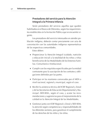 Prestadores del servicio para la Atención
Integral a la Primera Infancia
Serán prestadores del servicio aquellos que queden
habilitados en el Banco de Oferentes, según los requerimien-
tos establecidos en la Invitación Pública que se encuentre vi-
gente.
Los prestadores del servicio interesados en atender po-
blación indígena, deberán contar previamente con acta de
concertación con las autoridades indígenas representativas
de las respectivas comunidades.
Estos deben:
l Proporcionar la Atención Integral (cuidado, nutrición
y educación inicial) a la totalidad de los niños y niñas
beneficiarios de las Modalidades de los Entornos Fami-
liar, Comunitario e Institucional.
l Cumplir con los requisitos especificados por la entidad
contratante para la suscripción de los contratos y obli-
gaciones definidas por las partes.
l Participar en las reuniones convocadas por el MEN a
nivel nacional, regional y municipal, según el caso.
l Recibir la asistencia técnica del ICBF Regional y Zonal
y de las Secretarías de Educación Departamental y Mu-
nicipal -SED-SEM-, según el caso, y acatar las reco-
mendaciones y sugerencias para el mejoramiento de la
calidad en la Atención Integral de las Modalidades.
l Gestionar junto con ICBF Regional y Zonal y SED-SEM,
la atención según competencias y responsabilidades de
los diferentes sectores, para garantizar el cumplimiento
de los derechos de los niños y las niñas.
42 Referentes operativos
 