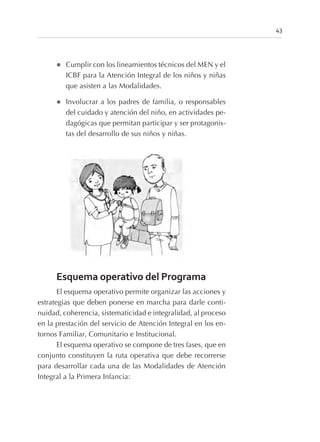 l Cumplir con los lineamientos técnicos del MEN y el
ICBF para la Atención Integral de los niños y niñas
que asisten a las Modalidades.
l Involucrar a los padres de familia, o responsables
del cuidado y atención del niño, en actividades pe-
dagógicas que permitan participar y ser protagonis-
tas del desarrollo de sus niños y niñas.
Esquema operativo del Programa
El esquema operativo permite organizar las acciones y
estrategias que deben ponerse en marcha para darle conti-
nuidad, coherencia, sistematicidad e integralidad, al proceso
en la prestación del servicio de Atención Integral en los en-
tornos Familiar, Comunitario e Institucional.
El esquema operativo se compone de tres fases, que en
conjunto constituyen la ruta operativa que debe recorrerse
para desarrollar cada una de las Modalidades de Atención
Integral a la Primera Infancia:
43
 