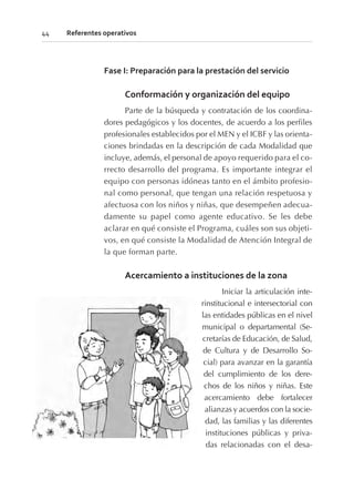 Fase I: Preparación para la prestación del servicio
Conformación y organización del equipo
Parte de la búsqueda y contratación de los coordina-
dores pedagógicos y los docentes, de acuerdo a los perfiles
profesionales establecidos por el MEN y el ICBF y las orienta-
ciones brindadas en la descripción de cada Modalidad que
incluye, además, el personal de apoyo requerido para el co-
rrecto desarrollo del programa. Es importante integrar el
equipo con personas idóneas tanto en el ámbito profesio-
nal como personal, que tengan una relación respetuosa y
afectuosa con los niños y niñas, que desempeñen adecua-
damente su papel como agente educativo. Se les debe
aclarar en qué consiste el Programa, cuáles son sus objeti-
vos, en qué consiste la Modalidad de Atención Integral de
la que forman parte.
Acercamiento a instituciones de la zona
Iniciar la articulación inte-
rinstitucional e intersectorial con
las entidades públicas en el nivel
municipal o departamental (Se-
cretarías de Educación, de Salud,
de Cultura y de Desarrollo So-
cial) para avanzar en la garantía
del cumplimiento de los dere-
chos de los niños y niñas. Este
acercamiento debe fortalecer
alianzas y acuerdos con la socie-
dad, las familias y las diferentes
instituciones públicas y priva-
das relacionadas con el desa-
44 Referentes operativos
 
