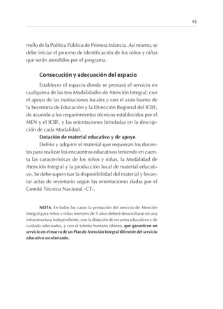 rrollo de la Política Pública de Primera Infancia. Así mismo, se
debe iniciar el proceso de identificación de los niños y niñas
que serán atendidos por el programa.
Consecución y adecuación del espacio
Establecer el espacio donde se prestará el servicio en
cualquiera de las tres Modalidades de Atención Integral, con
el apoyo de las instituciones locales y con el visto bueno de
la Secretaría de Educación y la Dirección Regional del ICBF,
de acuerdo a los requerimientos técnicos establecidos por el
MEN y el ICBF, y las orientaciones brindadas en la descrip-
ción de cada Modalidad.
Dotación de material educativo y de apoyo
Definir y adquirir el material que requieran los docen-
tes para realizar los encuentros educativos teniendo en cuen-
ta las características de los niños y niñas, la Modalidad de
Atención Integral y la producción local de material educati-
vo. Se debe supervisar la disponibilidad del material y levan-
tar actas de inventario según las orientaciones dadas por el
Comité Técnico Nacional -CT-.
NOTA: En todos los casos la prestación del servicio de Atención
Integral para niños y niñas menores de 5 años deberá desarrollarse en una
infraestructura independiente, con la dotación de recursos educativos y de
cuidado adecuados, y con el talento humano idóneo, que garanticen un
servicio en el marco de un Plan de Atención Integral diferente del servicio
educativo escolarizado.
45
 