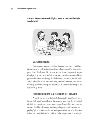 Fase II: Proceso metodológico para el desarrollo de la
Modalidad
Caracterización
Es un proceso que implica la observación, el diálogo
de saberes, la reflexión sistemática y la evaluación formativa,
para describir los ambientes de aprendizaje, las prácticas pe-
dagógicas y las características de los participantes en el Pro-
grama de Atención Integral a la Primera Infancia, facilitando
así la identificación de acciones, requerimientos, oportuni-
dades y posibilidades para potenciar el desarrollo integral de
los niños y niñas.
Planeación para la prestación del servicio
A partir de los resultados de la caracterización, el pres-
tador del servicio realizará la planeación, que le permitirá
definir las estrategias y acciones para desarrollar los compo-
nentes del Plan de Atención Integral que tendrá como marco
pedagógico el desarrollo de competencias para la Primera
Infancia. La elaboración del PAI debe responder al principio
46 Referentes operativos
 