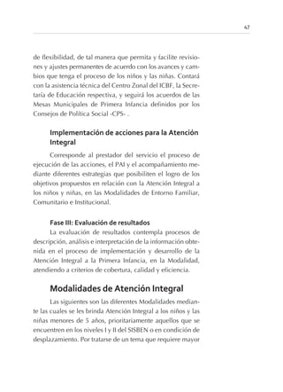 de flexibilidad, de tal manera que permita y facilite revisio-
nes y ajustes permanentes de acuerdo con los avances y cam-
bios que tenga el proceso de los niños y las niñas. Contará
con la asistencia técnica del Centro Zonal del ICBF, la Secre-
taría de Educación respectiva, y seguirá los acuerdos de las
Mesas Municipales de Primera Infancia definidos por los
Consejos de Política Social -CPS- .
Implementación de acciones para la Atención
Integral
Corresponde al prestador del servicio el proceso de
ejecución de las acciones, el PAI y el acompañamiento me-
diante diferentes estrategias que posibiliten el logro de los
objetivos propuestos en relación con la Atención Integral a
los niños y niñas, en las Modalidades de Entorno Familiar,
Comunitario e Institucional.
Fase III: Evaluación de resultados
La evaluación de resultados contempla procesos de
descripción, análisis e interpretación de la información obte-
nida en el proceso de implementación y desarrollo de la
Atención Integral a la Primera Infancia, en la Modalidad,
atendiendo a criterios de cobertura, calidad y eficiencia.
Modalidades de Atención Integral
Las siguientes son las diferentes Modalidades median-
te las cuales se les brinda Atención Integral a los niños y las
niñas menores de 5 años, prioritariamente aquellos que se
encuentren en los niveles I y II del SISBEN o en condición de
desplazamiento. Por tratarse de un tema que requiere mayor
47
 