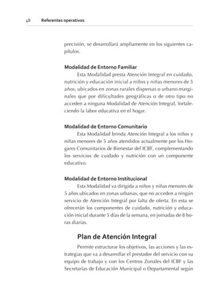 precisión, se desarrollará ampliamente en los siguientes ca-
pítulos.
Modalidad de Entorno Familiar
Esta Modalidad presta Atención Integral en cuidado,
nutrición y educación inicial a niños y niñas menores de 5
años, ubicados en zonas rurales dispersas o urbano margi-
nales que por dificultades geográficas o de otro tipo no
acceden a ninguna Modalidad de Atención Integral, fortale-
ciendo la labor educativa en el hogar.
Modalidad de Entorno Comunitario
Esta Modalidad brinda Atención Integral a los niños y
niñas menores de 5 años atendidos actualmente por los Ho-
gares Comunitarios de Bienestar del ICBF, complementando
los servicios de cuidado y nutrición con un componente
educativo.
Modalidad de Entorno Institucional
Esta Modalidad va dirigida a niños y niñas menores de
5 años ubicados en zonas urbanas, que no acceden a ningún
servicio de Atención Integral por falta de oferta. En esta se
ofrecerán los componentes de cuidado, nutrición y educa-
ción inicial durante 5 días de la semana, en jornadas de 8 ho-
ras diarias.
Plan de Atención Integral
Permite estructurar los objetivos, las acciones y las es-
trategias que va a desarrollar el prestador del servicio con su
equipo de trabajo y con los Centros Zonales del ICBF y las
Secretarías de Educación Municipal o Departamental según
48 Referentes operativos
 