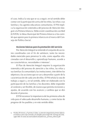 el caso. Indica la ruta que se va a seguir, en tal sentido debe
contar con la participación activa de los niños, las niñas y sus
familias y los agentes educativos comunitarios. El PAI impli-
ca la organización sistemática del proceso de Atención Inte-
gral a la Primera Infancia. Debe existir coordinación con Red
JUNTOS, la Mesa Municipal de Primera Infancia o los comi-
tés que operen para la primera infancia en el marco del Con-
sejo de Política Social.
Acciones básicas para la prestación del servicio
Por Atención Integral se entiende el conjunto de accio-
nes coordinadas con el fin de satisfacer, tanto las necesi-
dades esenciales para preservar la vida, como aquellas rela-
cionadas con el desarrollo y aprendizaje humano, acorde a
sus características, necesidades e intereses1
.
El Plan de Atención Integral requiere la organización
sistemática del proceso de atención a los niños, las niñas y
sus familias (la comunidad y las instituciones), éste define los
objetivos y las acciones que se van a desarrollar a partir de la
caracterización de cada uno de ellos. El PAI señala la ruta de
trabajo a seguir y, en tal sentido, debe ser elaborado con la
participación de las familias y los docentes; debe responder
al contexto y ser flexible, de manera que permita revisiones y
ajustes, de acuerdo con los avances y cambios que se den
durante el proceso.
El PAI reconoce la importancia de los primeros años de
vida para el adecuado desarrollo humano, y como factor de
progreso de los pueblos y en este sentido debe:
49
1 Peralta, M.Victoria. y Fujimoto, E.Gaby. La atención integral de la primera infancia
en América Latina: Ejes centrales y los desafíos para el Siglo XXI. Santiago de Chile.
1998. OEA. En:www.oei.es/inicial/articulos/atencion_ primera_infancia.pdf
 