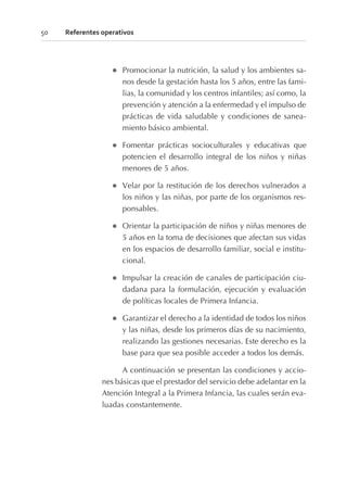 l Promocionar la nutrición, la salud y los ambientes sa-
nos desde la gestación hasta los 5 años, entre las fami-
lias, la comunidad y los centros infantiles; así como, la
prevención y atención a la enfermedad y el impulso de
prácticas de vida saludable y condiciones de sanea-
miento básico ambiental.
l Fomentar prácticas socioculturales y educativas que
potencien el desarrollo integral de los niños y niñas
menores de 5 años.
l Velar por la restitución de los derechos vulnerados a
los niños y las niñas, por parte de los organismos res-
ponsables.
l Orientar la participación de niños y niñas menores de
5 años en la toma de decisiones que afectan sus vidas
en los espacios de desarrollo familiar, social e institu-
cional.
l Impulsar la creación de canales de participación ciu-
dadana para la formulación, ejecución y evaluación
de políticas locales de Primera Infancia.
l Garantizar el derecho a la identidad de todos los niños
y las niñas, desde los primeros días de su nacimiento,
realizando las gestiones necesarias. Este derecho es la
base para que sea posible acceder a todos los demás.
A continuación se presentan las condiciones y accio-
nes básicas que el prestador del servicio debe adelantar en la
Atención Integral a la Primera Infancia, las cuales serán eva-
luadas constantemente.
50 Referentes operativos
 