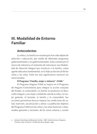 III. Modalidad de Entorno
Familiar
Antecedentes
La niñez y la familia en nuestro país han sido objeto de
atención y educación, por medio de diferentes programas
gubernamentales y no gubernamentales. Estos constituyen el
marco de referencia al momento de estructurar una Modali-
dad de Atención Integral que involucre a la familia, como
agente educativo fundamental, en la Educación Inicial de los
niños y las niñas. Entre los más significativos merecen ser
mencionados:
El Programa “Familia, mujer e infancia” -FAMI-1
El Programa Hogares FAMI se inspira en el Programa
de Hogares Comunitarios para integrar la acción conjunta
del Estado, la comunidad y la familia en promover el desa-
rrollo integral y una mejor calidad de vida de la niñez, la mu-
jer gestante, el lactante, la familia y la comunidad. Sus
acciones preventivas buscan mejorar las condiciones de sa-
lud, nutrición, socialización y afecto. La población objetivo
del Programa FAMI son los niños y las niñas hasta los 2 años,
madres gestantes y lactantes, de las zonas urbanas y rurales
61
1 Instituto Colombiano de Bienestar Familiar - ICBF. División técnica. Programa
“Familia, mujer e infancia”. Cartilla educativa. Bogota. 1999.
 