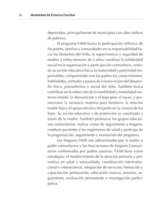 deprimidas, principalmente de municipios con altos índices
de pobreza.
El programa FAMI busca la participación reflexiva de
los padres, familias y comunidades en su responsabilidad ha-
cia los Derechos del Niño, la supervivencia y seguridad de
madres y niños menores de 2 años; canalizar la solidaridad
social en la organización y participación comunitaria, orien-
tar su acción educativa hacia la maternidad y paternidad res-
ponsables, compartiendo con los padres los conocimientos,
habilidades, actitudes y pautas de crianza en pro del desarro-
llo físico, psicoafectivo y social del niño. También busca
contribuir en la reducción de la morbilidad y mortalidad ma-
terno-infantil, la desnutrición y el bajo peso al nacer, y pro-
mocionar la lactancia materna para fortalecer la relación
madre-hijo y el apoyo efectivo del padre en la crianza de los
hijos. Su acción educativa y de protección es canalizada a
través de la madre. También promueve los grupos educati-
vos comunitarios, realiza visitas de seguimiento a hogares,
conduce pacientes a los organismos de salud y participa de
la programación, seguimiento y evaluación del programa.
Los Hogares FAMI son administrados por la madre o
padre comunitarios y las Asociaciones de Hogares Comuni-
tarios conformados por padres usuarios. FAMI tiene como
estrategias: el fortalecimiento de la atención primaria y pre-
ventiva en salud y autocuidado; coordinación interinstitu-
cional e intersectorial; integración de servicios; formación y
capacitación permanente; educación masiva; asesoría, se-
guimiento, evaluación permanente e investigación partici-
pativa.
62 Modalidad de Entorno Familiar
 