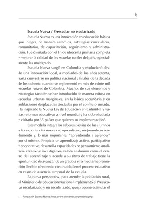 Escuela Nueva / Preescolar no escolarizado
Escuela Nueva es una innovación en educación básica
que integra, de manera sistémica, estrategias curriculares,
comunitarias, de capacitación, seguimiento y administra-
ción. Fue diseñada con el fin de ofrecer la primaria completa
y mejorar la calidad de las escuelas rurales del país, especial-
mente las multigrado.
Escuela Nueva surgió en Colombia y evolucionó des-
de una innovación local, a mediados de los años setenta,
hasta convertirse en política nacional a finales de la década
de los ochenta cuando se implementó en más de veinte mil
escuelas rurales de Colombia. Muchos de sus elementos y
estrategias también se han introducido de manera exitosa en
escuelas urbanas marginales, en la básica secundaria y en
poblaciones desplazadas afectadas por el conflicto armado.
Ha inspirado la Nueva Ley de Educación en Colombia y va-
rias reformas educativas a nivel mundial y ha sido estudiada
y visitada por 35 países que quieren su implementación2
.
Este modelo integra los saberes previos de los alumnos
a las experiencias nuevas de aprendizaje, mejorando su ren-
dimiento y, lo más importante, “aprendiendo a aprender”
por sí mismos. Propicia un aprendizaje activo, participativo
y cooperativo, desarrolla capacidades de pensamiento analí-
tico, creativo e investigativo, valora al alumno como el cen-
tro del aprendizaje y acorde a su ritmo de trabajo tiene la
oportunidad de avanzar de un grado a otro mediante promo-
ción flexible ofreciendo continuidad en el proceso educativo
en casos de ausencia temporal de la escuela.
Bajo esta perspectiva, para atender la población rural,
el Ministerio de Educación Nacional implementó el Preesco-
lar escolarizado y no escolarizado, que propone estimular el
63
2 Fundación Escuela Nueva: http://www.volvamos.org/modelo.php
 