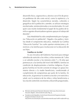 desarrollo físico, cognoscitivo y afectivo con el fin de preve-
nir problemas de alto costo social, como la repitencia y la
deserción. Según las características sociales, culturales o
geográficas de la población a atender, se utilizan estrategias
escolarizadas, semiescolarizadas o no escolarizadas. En cual-
quier caso resulta fundamental el papel de los padres de fa-
milia o agentes dinamizadores quienes apoyan el trabajo del
docente 3
.
Esta Modalidad ha sido complementada por el progra-
ma “Educación en población”, llegado a los padres y fami-
lias desde el componente educativo, mediante las Cartillas
“Educación Familiar” las cuales aportan orientaciones y di-
rectrices a las familias para involucrarse en la educación de
sus hijos.
Familias en Acción4
Es una iniciativa del Gobierno Nacional para entregar
subsidios de nutrición a los niños y niñas menores de 7 años
y un subsidio escolar a los menores entre 7 y 18 años que
pertenezcan a las familias del nivel I del SISBEN, familias en
condición de desplazamiento o familias indígenas. El pro-
grama Familias en Acción consiste en otorgar un apoyo mo-
netario directo a la madre beneficiaria, condicionado al
cumplimiento de compromisos por parte de la familia. En
educación, al garantizar la asistencia escolar y en nutrición y
salud, con la asistencia de los niños y niñas beneficiarios a
las citas de control de crecimiento y desarrollo programadas.
64 Modalidad de Entorno Familiar
3 Ministerio de Educación Nacional. Educación: Visión 2019. Documento para
discusión. Bogotá. 06 de octubre de 2006. Pág. 15
4 Presidencia de la República. Acción Social. Dirección de Programas Sociales.
Programa Familias en Acción. Ver:
http://www.accionsocial.gov.co/contenido/contenido.aspx?catID=204&conID=157.
 