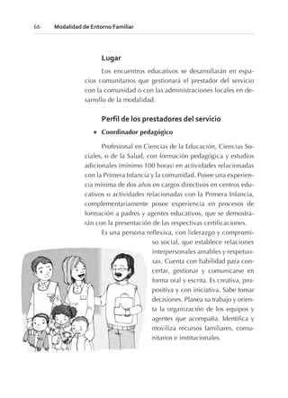 Lugar
Los encuentros educativos se desarrollarán en espa-
cios comunitarios que gestionará el prestador del servicio
con la comunidad o con las administraciones locales en de-
sarrollo de la modalidad.
Perfil de los prestadores del servicio
l Coordinador pedagógico
Profesional en Ciencias de la Educación, Ciencias So-
ciales, o de la Salud, con formación pedagógica y estudios
adicionales (mínimo 100 horas) en actividades relacionadas
con la Primera Infancia y la comunidad. Posee una experien-
cia mínima de dos años en cargos directivos en centros edu-
cativos o actividades relacionadas con la Primera Infancia,
complementariamente posee experiencia en procesos de
formación a padres y agentes educativos, que se demostra-
rán con la presentación de las respectivas certificaciones.
Es una persona reflexiva, con liderazgo y compromi-
so social, que establece relaciones
interpersonales amables y respetuo-
sas. Cuenta con habilidad para con-
certar, gestionar y comunicarse en
forma oral y escrita. Es creativa, pro-
positiva y con iniciativa. Sabe tomar
decisiones. Planea su trabajo y orien-
ta la organización de los equipos y
agentes que acompaña. Identifica y
moviliza recursos familiares, comu-
nitarios e institucionales.
66 Modalidad de Entorno Familiar
 