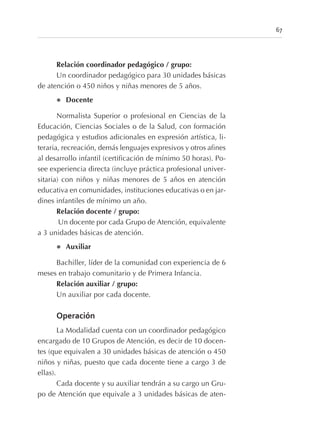 67
Relación coordinador pedagógico / grupo:
Un coordinador pedagógico para 30 unidades básicas
de atención o 450 niños y niñas menores de 5 años.
l Docente
Normalista Superior o profesional en Ciencias de la
Educación, Ciencias Sociales o de la Salud, con formación
pedagógica y estudios adicionales en expresión artística, li-
teraria, recreación, demás lenguajes expresivos y otros afines
al desarrollo infantil (certificación de mínimo 50 horas). Po-
see experiencia directa (incluye práctica profesional univer-
sitaria) con niños y niñas menores de 5 años en atención
educativa en comunidades, instituciones educativas o en jar-
dines infantiles de mínimo un año.
Relación docente / grupo:
Un docente por cada Grupo de Atención, equivalente
a 3 unidades básicas de atención.
l Auxiliar
Bachiller, líder de la comunidad con experiencia de 6
meses en trabajo comunitario y de Primera Infancia.
Relación auxiliar / grupo:
Un auxiliar por cada docente.
Operación
La Modalidad cuenta con un coordinador pedagógico
encargado de 10 Grupos de Atención, es decir de 10 docen-
tes (que equivalen a 30 unidades básicas de atención o 450
niños y niñas, puesto que cada docente tiene a cargo 3 de
ellas).
Cada docente y su auxiliar tendrán a su cargo un Gru-
po de Atención que equivale a 3 unidades básicas de aten-
 