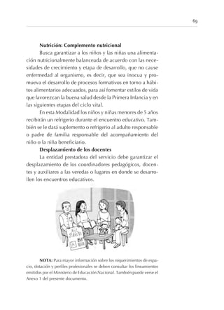 Nutrición: Complemento nutricional
Busca garantizar a los niños y las niñas una alimenta-
ción nutricionalmente balanceada de acuerdo con las nece-
sidades de crecimiento y etapa de desarrollo, que no cause
enfermedad al organismo, es decir, que sea inocua y pro-
mueva el desarrollo de procesos formativos en torno a hábi-
tos alimentarios adecuados, para así fomentar estilos de vida
que favorezcan la buena salud desde la Primera Infancia y en
las siguientes etapas del ciclo vital.
En esta Modalidad los niños y niñas menores de 5 años
recibirán un refrigerio durante el encuentro educativo. Tam-
bién se le dará suplemento o refrigerio al adulto responsable
o padre de familia responsable del acompañamiento del
niño o la niña beneficiario.
Desplazamiento de los docentes
La entidad prestadora del servicio debe garantizar el
desplazamiento de los coordinadores pedagógicos, docen-
tes y auxiliares a las veredas o lugares en donde se desarro-
llen los encuentros educativos.
NOTA: Para mayor información sobre los requerimientos de espa-
cio, dotación y perfiles profesionales se deben consultar los lineamientos
emitidos por el Ministerio de Educación Nacional. También puede verse el
Anexo 1 del presente documento.
69
 