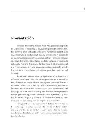 Presentación
El futuro de nuestros niños y niñas más pequeños depende
de la atención, el cuidado y la educación que les brindemos hoy.
Los primeros años en la vida de los seres humanos no sólo tienen
una importancia fundamental para su crecimiento y desarrollo
de sus capacidades cognitivas, comunicativas y sociales sino que
se convierten también en el pilar fundamental para el desarrollo
del capital humano de un país. Tanto así que la atención integral
a la Primera Infancia es una preocupación internacional y uno de
los objetivos primordiales del milenio para las Naciones del
Mundo.
Todos sabemos que si en esos primeros años, los niños y
niñas son tratados de manera amorosa y respetuosa; si son cuida-
dos, alimentados y atendidos en sus hogares, jardines infantiles y
escuelas, podrán crecer física y mentalmente sanos, desarrollar
las actitudes y habilidades relacionadas con el pensamiento y el
lenguaje; ser emocionalmente seguros; desarrollar competencias
que les permitan ir ganando autonomía e independencia y esta-
blecer formas amplias y diversas de relacionarse consigo mis-
mos, con las personas y con los objetos a su alrededor.
Para garantizar el pleno desarrollo de los niños y niñas, su
buen desempeño en las escuelas y la activación de sus poten-
ciales y talentos, es primordial asegurar para ellos las mejores
condiciones de salud, nutrición y unos ambientes de aprendiza-
je estimulantes.
7
 