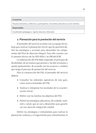A través de:
Procesos formativos, reflexivos y participativos. Encuentros educativos con las familias.
Responsables:
Coordinador pedagógico. Agente educativo (Docente).
2. Planeación para la prestación del servicio
El prestador del servicio se reúne con su equipo de tra-
bajo para realizar la planeación inicial, que les permitirá de-
finir las estrategias y acciones para desarrollar los compo-
nentes del Plan de Atención Integral. Para ello cuentan con
la asesoría técnica de las SED-SEM y las DR del ICBF.
La elaboración del PAI debe responder al principio de
flexibilidad, de tal manera que permita y facilite revisiones y
ajustes permanentes, de acuerdo con los avances y cambios
que tenga el proceso de prestación del servicio.
Para la construcción del PAI, el prestador del servicio
deberá:
l Consultar los referentes operativos de esta guía,
como marco orientador del PAI.
l Analizar e interpretar los resultados de la caracteri-
zación inicial.
l Definir con las familias los objetivos del PAI.
l Definir las estrategias educativas, de cuidado, nutri-
ción y salud, que se van a desarrollar para garanti-
zar una atención integral de calidad.
Definir las estrategias e instrumentos para realizar la
planeación continua y el seguimiento para retroalimentar el
75
 
