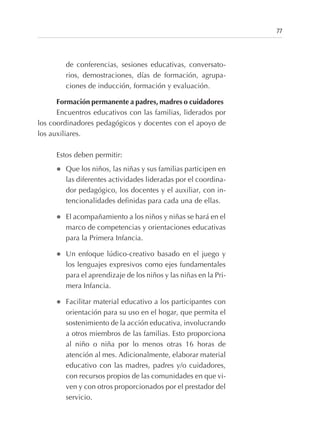 de conferencias, sesiones educativas, conversato-
rios, demostraciones, días de formación, agrupa-
ciones de inducción, formación y evaluación.
Formación permanente a padres, madres o cuidadores
Encuentros educativos con las familias, liderados por
los coordinadores pedagógicos y docentes con el apoyo de
los auxiliares.
Estos deben permitir:
l Que los niños, las niñas y sus familias participen en
las diferentes actividades lideradas por el coordina-
dor pedagógico, los docentes y el auxiliar, con in-
tencionalidades definidas para cada una de ellas.
l El acompañamiento a los niños y niñas se hará en el
marco de competencias y orientaciones educativas
para la Primera Infancia.
l Un enfoque lúdico-creativo basado en el juego y
los lenguajes expresivos como ejes fundamentales
para el aprendizaje de los niños y las niñas en la Pri-
mera Infancia.
l Facilitar material educativo a los participantes con
orientación para su uso en el hogar, que permita el
sostenimiento de la acción educativa, involucrando
a otros miembros de las familias. Esto proporciona
al niño o niña por lo menos otras 16 horas de
atención al mes. Adicionalmente, elaborar material
educativo con las madres, padres y/o cuidadores,
con recursos propios de las comunidades en que vi-
ven y con otros proporcionados por el prestador del
servicio.
77
 