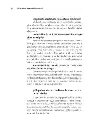 Seguimiento a la atención en cada hogar beneficiario
Visitas al hogar realizadas por el coordinador pedagó-
gico a las familias, para hacer acompañamiento, seguimien-
to y valoración de los efectos, los logros y las dificultades
observadas.
Intercambios de participación en escenarios pedagó-
gicos municipales
Se realiza mediante la programación de visitas forma-
tivas para los niños y niñas, beneficiarios de la atención, a
programas sociales, culturales, ambientales y de salud, de
carácter público o privado. Su frecuencia es de mínimo dos
horas mensuales y son llevadas a cabo por el coordinador
pedagógico, los docentes y los facilitadores de programas
municipales, instituciones públicas o entidades privadas y
docentes de Primera Infancia.
Sostenibilidad del cuidado, protección y educación
del niño y la niña en el hogar
Constituyen ejercicios y prácticas de la familia con los
niños y las niñas en casa, valiéndose del material educativo y
de los aprendizajes generados en el encuentro educativo fa-
miliar. Son llevados a cabo por los padres, madres o cuida-
dores y familiares de los participantes.
4. Seguimiento del resultado de las acciones
desarrolladas
El prestador del servicio y su equipo de trabajo deberán
realizar el seguimiento y evaluación de las acciones ejecuta-
das en desarrollo de la Modalidad, con el fin de retroalimentar
permanentemente el Plan de Atención Integral y generar insu-
mos para la sistematización, evaluación y valoración del al-
cance de la experiencia.
78 Modalidad de Entorno Familiar
 