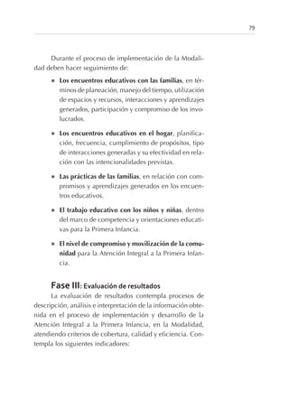 Durante el proceso de implementación de la Modali-
dad deben hacer seguimiento de:
l Los encuentros educativos con las familias, en tér-
minos de planeación, manejo del tiempo, utilización
de espacios y recursos, interacciones y aprendizajes
generados, participación y compromiso de los invo-
lucrados.
l Los encuentros educativos en el hogar, planifica-
ción, frecuencia, cumplimiento de propósitos, tipo
de interacciones generadas y su efectividad en rela-
ción con las intencionalidades previstas.
l Las prácticas de las familias, en relación con com-
promisos y aprendizajes generados en los encuen-
tros educativos.
l El trabajo educativo con los niños y niñas, dentro
del marco de competencia y orientaciones educati-
vas para la Primera Infancia.
l El nivel de compromiso y movilización de la comu-
nidad para la Atención Integral a la Primera Infan-
cia.
Fase III: Evaluación de resultados
La evaluación de resultados contempla procesos de
descripción, análisis e interpretación de la información obte-
nida en el proceso de implementación y desarrollo de la
Atención Integral a la Primera Infancia, en la Modalidad,
atendiendo criterios de cobertura, calidad y eficiencia. Con-
templa los siguientes indicadores:
79
 