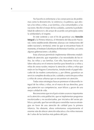 No hacerlo es enfrentarse a las consecuencias de proble-
mas como la desnutrición, la violencia y la pobreza, que afec-
tan a los niños y niñas, a sus familias, a las comunidades y a las
naciones. Recibir el mejor de los cuidados, aumenta la probabi-
lidad de sobrevivir y de actuar de acuerdo con principios como
la solidaridad y el respeto.
En este contexto y con el fin de garantizar una Atención
Integral a la Primera Infancia, el Ministerio de Educación Nacio-
nal, viene estableciendo diferentes alianzas con instituciones del
orden nacional y territorial, entre las que se encuentran hasta el
momento, el Instituto Colombiano de Bienestar Familiar, así como
algunas gobernaciones y alcaldías.
Estas alianzas permitirán implementar diferentes modali-
dades de atención, que respondan a las necesidades de los ni-
ños, las niñas y sus familias. Con ello, buscamos iniciar una
labor educativa en el entorno familiar para beneficiar a niños y
niñas de zonas rurales; mejorar la atención a niños y niñas que
están en los Hogares Comunitarios, fortaleciendo el papel edu-
cador de las madres comunitarias; y, por último, garantizar un
servicio completo de educación, cuidado y nutrición para niños
y niñas de zonas urbanas que se encuentren sin atención.
Todas estas estrategias buscan promover el desarrollo in-
tegral de los niños y niñas, en el marco de sus derechos, para
que potencien sus competencias, sean felices y gocen de una
mejor calidad de vida.
Reconocemos que en el país existen avances importantes
en la atención a esta población, que se implementan programas
escolarizados y no escolarizados, por iniciativa del sector pú-
blico y privado, que han servido para consolidar nuevas estrate-
gias en favor de una atención de calidad para la primera
infancia. No obstante, ahora enfrentamos conjuntamente el
enorme reto de ofrecer atención educativa a los niños menores
de 5 años de las familias más pobres del país.
8
 