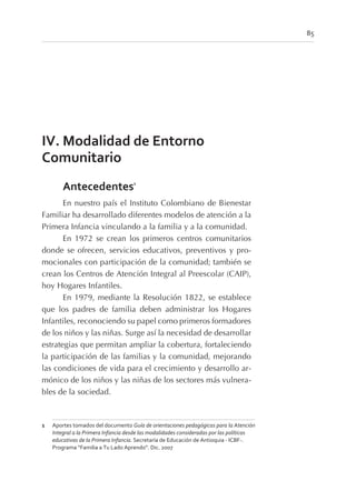 IV. Modalidad de Entorno
Comunitario
Antecedentes1
En nuestro país el Instituto Colombiano de Bienestar
Familiar ha desarrollado diferentes modelos de atención a la
Primera Infancia vinculando a la familia y a la comunidad.
En 1972 se crean los primeros centros comunitarios
donde se ofrecen, servicios educativos, preventivos y pro-
mocionales con participación de la comunidad; también se
crean los Centros de Atención Integral al Preescolar (CAIP),
hoy Hogares Infantiles.
En 1979, mediante la Resolución 1822, se establece
que los padres de familia deben administrar los Hogares
Infantiles, reconociendo su papel como primeros formadores
de los niños y las niñas. Surge así la necesidad de desarrollar
estrategias que permitan ampliar la cobertura, fortaleciendo
la participación de las familias y la comunidad, mejorando
las condiciones de vida para el crecimiento y desarrollo ar-
mónico de los niños y las niñas de los sectores más vulnera-
bles de la sociedad.
85
1 Aportes tomados del documento Guía de orientaciones pedagógicas para la Atención
Integral a la Primera Infancia desde las modalidades consideradas por las políticas
educativas de la Primera Infancia. Secretaría de Educación de Antioquia - ICBF-.
Programa “Familia a Tu Lado Aprendo”. Dic. 2007
 