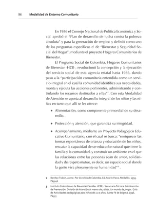 En 1986 el Consejo Nacional de Política Económica y So-
cial aprobó el “Plan de desarrollo de lucha contra la pobreza
absoluta” y para la generación de empleo y definió como uno
de los programas específicos el de “Bienestar y Seguridad So-
cial del Hogar”, mediante el proyecto Hogares Comunitarios de
Bienestar.
El Programa Social de Colombia, Hogares Comunitarios
de Bienestar -HCB-, revolucionó la concepción y la ejecución
del servicio social de esta agencia estatal hasta 1986, dando
paso a la “participación comunitaria entendida como un servi-
cio integral en el cual la comunidad identifica sus necesidades,
monta y ejecuta las acciones pertinentes, administrando y con-
trolando los recursos destinados a ellas”2
. Con esta Modalidad
de Atención se aporta al desarrollo integral de los niños y las ni-
ñas en tanto que allí se les ofrece:
l Alimentación, como componente primordial de su desa-
rrollo.
l Protección y atención, que garantiza su integridad.
l Acompañamiento, mediante un Proyecto Pedagógico Edu-
cativo Comunitario, con el cual se busca: “enriquecer las
formas espontáneas de crianza y educación de los niños,
rescatar la capacidad de ser educador natural que tiene la
familia y la comunidad, y construir un ambiente en el que
las relaciones entre las personas sean de amor, solidari-
dad y de respeto mutuo, es decir, un espacio social donde
la gente viva plenamente su humanidad”3
.
86 Modalidad de Entorno Comunitario
2 Benítez Tobón, Jaime. Por los niños de Colombia. Ed. Marín Vieco. Medellín. 1995.
Pág.46
3 Instituto Colombiano de Bienestar Familiar -ICBF-. Secretaría Técnica Subdirección
de Prevención. División de Atención al menor de 7 años. Un mundo de juegos. Guía
de Actividades pedagógicas para niños de 2 a 7 años. Santa Fé de Bogotá. 1996.
Pág.5
 