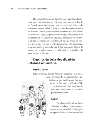 El acompañamiento de los diferentes agentes educati-
vos exige contextualizar las prácticas y acciones a la luz de
un Plan de Atención Integral, que reconozca al niño y a la
niña como sujetos individuales y sociales. Este debe articular
los diversos saberes y conocimientos en el marco de la diver-
sidad cultural desde el principio de integralidad; debe estar
sustentado en los valores de equidad, participación, respon-
sabilidad, cooperación y solidaridad, que permiten el esta-
blecimiento de relaciones entre las personas y la naturaleza,
la participación y estimulación del pensamiento lógico, la
autonomía, la independencia, la felicidad, la creatividad y la
solución de problemas.
Descripción de la Modalidad de
Entorno Comunitario.
Destinatarios
Esta Modalidad brinda Atención Integral a los niños y
niñas menores de 5 años atendidos ac-
tualmente por los Hogares Comuni-
tarios de Bienestar -HCB- del ICBF,
complementando los servicios de
cuidado y nutrición con un com-
ponente educativo.
Lugar
Para la atención, el prestador
del servicio deberá proveer una in-
fraestructura (Unidad Pedagógica
de Apoyo -UPA-), donde se reunirán
88 Modalidad de Entorno Comunitario
 