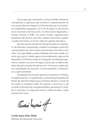 Con la guía que se presenta, se busca brindar elementos
conceptuales y operativos que orienten la implementación de
una ruta de Atención Integral a la Primera Infancia, en las distin-
tas modalidades propuestas con el fin de lograr la articulación
de las Secretarias de Educación, las Direcciones Regionales y
Centros Zonales el ICBF, los actores locales, organizaciones
prestadoras del servicio, docentes, madres comunitarias, padres
y madres de familia, en fin de todos los agentes educativos.
Este documento aborda tres bloques temáticos: el prime-
ro, de referentes conceptuales, establece un enfoque a partir del
cual se plantea una nueva manera de entender a los niños y a las
niñas, sus capacidades y potencialidades; del mismo modo, cri-
terios para que el adulto agencie favorablemente espacios de
desarrollo en la Primera Infancia. El segundo, de referentes ope-
rativos, muestra una serie de etapas y pasos que se deben ade-
lantar durante la prestación del servicio. Y el tercero, explica las
tres modalidades de atención, su funcionamiento, característi-
cas y particularidades.
El propósito de esta guía operativa es promover el diseño,
la implementación, el seguimiento y evaluación participativa de
Planes de Atención Integral para la Primera Infancia a través de
los cuales se coordinen todos los sectores a nivel local y, de
acuerdo al principio de corresponsabilidad, garanticen el cuida-
do, la nutrición y la educación inicial a todos los niños y niñas
menores de 5 años.
Cecilia María Vélez White
Ministra de Educación Nacional
9
 