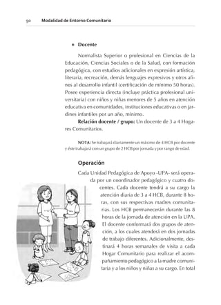 l Docente
Normalista Superior o profesional en Ciencias de la
Educación, Ciencias Sociales o de la Salud, con formación
pedagógica, con estudios adicionales en expresión artística,
literaria, recreación, demás lenguajes expresivos y otros afi-
nes al desarrollo infantil (certificación de mínimo 50 horas).
Posee experiencia directa (incluye práctica profesional uni-
versitaria) con niños y niñas menores de 5 años en atención
educativa en comunidades, instituciones educativas o en jar-
dines infantiles por un año, mínimo.
Relación docente / grupo: Un docente de 3 a 4 Hoga-
res Comunitarios.
NOTA: Se trabajará diariamente un máximo de 4 HCB por docente
y éste trabajará con un grupo de 2 HCB por jornada y por rango de edad.
Operación
Cada Unidad Pedagógica de Apoyo -UPA- será opera-
da por un coordinador pedagógico y cuatro do-
centes. Cada docente tendrá a su cargo la
atención diaria de 3 a 4 HCB, durante 8 ho-
ras, con sus respectivas madres comunita-
rias. Los HCB permanecerán durante las 8
horas de la jornada de atención en la UPA.
El docente conformará dos grupos de aten-
ción, a los cuales atenderá en dos jornadas
de trabajo diferentes. Adicionalmente, des-
tinará 4 horas semanales de visita a cada
Hogar Comunitario para realizar el acom-
pañamiento pedagógico a la madre comuni-
taria y a los niños y niñas a su cargo. En total
90 Modalidad de Entorno Comunitario
 