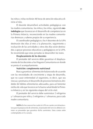 los niños y niñas recibirán 48 horas de atención educativa di-
recta al mes.
El docente desarrollará actividades pedagógicas con
las madres comunitarias, los niños y las niñas, siguiendo me-
todologías que favorezcan el desarrollo de competencias en
la Primera Infancia, reconociendo en las madres comunita-
rias destrezas y saberes propias de su experiencia.
El coordinador pedagógico y los 4 docentes de la UPA
destinarán dos días al mes a la planeación, seguimiento y
evaluación de las actividades y otros dos días serán destina-
dos a apoyar procesos educativos y pedagógicos en la UPA.
Se recomienda que estas jornadas se desarrollen los lunes.
Desplazamiento de los docentes
El prestador del servicio debe garantizar el desplaza-
miento de los docentes a los Hogares Comunitarios en donde
se presta el acompañamiento.
Nutrición: complemento nutricional
Busca garantizar alimentación balanceada de acuerdo
con las necesidades de crecimiento y etapa de desarrollo,
que no cause enfermedad al organismo, es decir, que sea
inocua y promueva el desarrollo de procesos formativos alre-
dedor de hábitos alimentarios adecuados, para así fomentar
estilos de vida que favorezcan la buena salud desde la Prime-
ra Infancia y en las siguientes etapas del ciclo vital.
El prestador del servicio debe suministrar 2 refrigerios
y 1 almuerzo por niño y 2 refrigerios y 1 almuerzo, para cada
madre comunitaria.
NOTA: En los casos en los cuales la UPA no cuente con infraestruc-
tura para la preparación de alimentos, el prestador del servicio deberá con-
tratar un proveedor que garantice dicho suministro. Estos costos están
contemplados en la canasta.
91
 