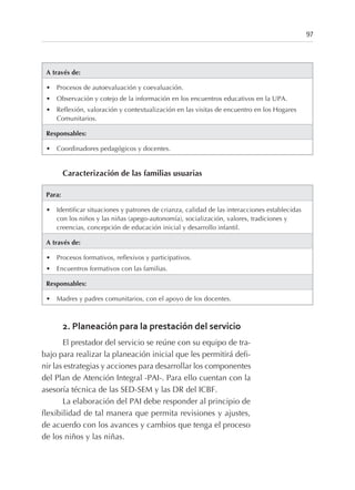 A través de:
• Procesos de autoevaluación y coevaluación.
• Observación y cotejo de la información en los encuentros educativos en la UPA.
• Reflexión, valoración y contextualización en las visitas de encuentro en los Hogares
Comunitarios.
Responsables:
• Coordinadores pedagógicos y docentes.
Caracterización de las familias usuarias
Para:
• Identificar situaciones y patrones de crianza, calidad de las interacciones establecidas
con los niños y las niñas (apego-autonomía), socialización, valores, tradiciones y
creencias, concepción de educación inicial y desarrollo infantil.
A través de:
• Procesos formativos, reflexivos y participativos.
• Encuentros formativos con las familias.
Responsables:
• Madres y padres comunitarios, con el apoyo de los docentes.
2. Planeación para la prestación del servicio
El prestador del servicio se reúne con su equipo de tra-
bajo para realizar la planeación inicial que les permitirá defi-
nir las estrategias y acciones para desarrollar los componentes
del Plan de Atención Integral -PAI-. Para ello cuentan con la
asesoría técnica de las SED-SEM y las DR del ICBF.
La elaboración del PAI debe responder al principio de
flexibilidad de tal manera que permita revisiones y ajustes,
de acuerdo con los avances y cambios que tenga el proceso
de los niños y las niñas.
97
 
