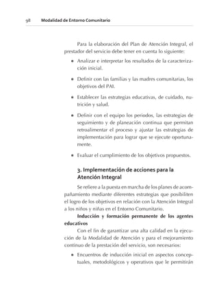 Para la elaboración del Plan de Atención Integral, el
prestador del servicio debe tener en cuenta lo siguiente:
l Analizar e interpretar los resultados de la caracteriza-
ción inicial.
l Definir con las familias y las madres comunitarias, los
objetivos del PAI.
l Establecer las estrategias educativas, de cuidado, nu-
trición y salud.
l Definir con el equipo los periodos, las estrategias de
seguimiento y de planeación continua que permitan
retroalimentar el proceso y ajustar las estrategias de
implementación para lograr que se ejecute oportuna-
mente.
l Evaluar el cumplimiento de los objetivos propuestos.
3. Implementación de acciones para la
Atención Integral
Se refiere a la puesta en marcha de los planes de acom-
pañamiento mediante diferentes estrategias que posibiliten
el logro de los objetivos en relación con la Atención Integral
a los niños y niñas en el Entorno Comunitario.
Inducción y formación permanente de los agentes
educativos
Con el fin de garantizar una alta calidad en la ejecu-
ción de la Modalidad de Atención y para el mejoramiento
continuo de la prestación del servicio, son necesarios:
l Encuentros de inducción inicial en aspectos concep-
tuales, metodológicos y operativos que le permitirán
98 Modalidad de Entorno Comunitario
 