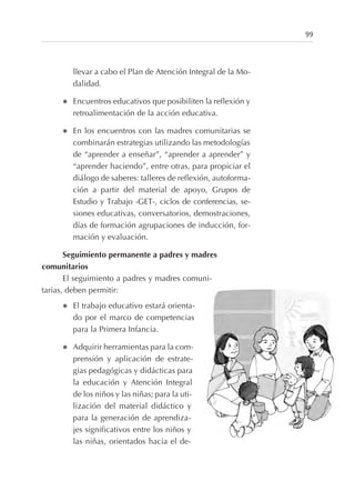 llevar a cabo el Plan de Atención Integral de la Mo-
dalidad.
l Encuentros educativos que posibiliten la reflexión y
retroalimentación de la acción educativa.
l En los encuentros con las madres comunitarias se
combinarán estrategias utilizando las metodologías
de “aprender a enseñar”, “aprender a aprender” y
“aprender haciendo”, entre otras, para propiciar el
diálogo de saberes: talleres de reflexión, autoforma-
ción a partir del material de apoyo, Grupos de
Estudio y Trabajo -GET-, ciclos de conferencias, se-
siones educativas, conversatorios, demostraciones,
días de formación agrupaciones de inducción, for-
mación y evaluación.
Seguimiento permanente a padres y madres
comunitarios
El seguimiento a padres y madres comuni-
tarias, deben permitir:
l El trabajo educativo estará orienta-
do por el marco de competencias
para la Primera Infancia.
l Adquirir herramientas para la com-
prensión y aplicación de estrate-
gias pedagógicas y didácticas para
la educación y Atención Integral
de los niños y las niñas; para la uti-
lización del material didáctico y
para la generación de aprendiza-
jes significativos entre los niños y
las niñas, orientados hacia el de-
99
 