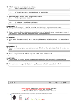 2 Biblioteca Escolar Gil Vicente | Escola Gil Vicente | Agrupamento de Escolas Gil Vicente
Dar a Ver | Dar a 
12. D. Floripes oferece um cravo a um dos militares.
12.1. Onde é que o cravo foi colocado?
12.2. O conceito de guerra é assim substituído por outro. Qual?
13. D. Floripes oferece também cravos às pessoas que passam.
13.1. Onde é que elas os colocam?
13.2. O que é que o cravo passa a simbolizar?
QUADRAS 35 - 47
14. Consegues descobrir qual é o título da música de Zeca Afonso que se passa a ouvir na rádio?
15. O cravo passa de mão em mão e as pessoas colocam-no nas lapelas. Uma das pessoas que o recebe é
Salgueiro Maia. Sabes que papel desempenhou este militar naquele dia?
QUADRAS 48 - 54
16. Foram tantos os cravos oferecidos por D. Floripes que ela teve de encomendar mais. Para que os queria
ela?
QUADRAS 55 - 65
17. O cravo permaneceu viçoso durante uma semana. Delimita os dias (primeiro e último) da semana em
causa.
18. Qual é o comportamento de D. Floripes quando se fala do Dia da Liberdade?
QUADRAS 66 - 71
19. Como qualquer flor, o cravo também murcha. Quando renasce no mês de abril, o que é que simboliza?
20. Para relembrar a mensagem de liberdade, o que faz o autor da história que acabaste de ler?
Texto da exposição: José Jorge Letria | Ilustrações da exposição: André Letria
Guião e arranjo gráfico da exposição: Maria João Queiroga
Nota: No nome da florista, utilizou-se a ortografia/acentuação usada no livro.
ALUNOS ________________________/________________________ Nº ____ ANO ____ TURMA ____
 