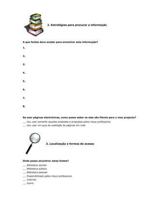 2. Estratégias para procurar a informação




A que fontes devo aceder para encontrar esta informação?

1.


2.


3.


4.


5.


6.


7.


8.



Se usar páginas electrónicas, como posso saber se elas são fiáveis para o meu projecto?
     Vou usar somente aquelas avaliadas e propostas pelos meus professores
     Vou usar um guia de avaliação de páginas em rede




                      3. Localização e formas de acesso




Onde posso encontrar estas fontes?
     Biblioteca escolar
     Biblioteca pública
     Biblioteca pessoal
     Disponibilizado pelos meus professores
     Internet
     Outro:
 