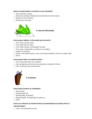 Quem me pode ajudar a encontrar o que necessito?
   Posso descobrir sozinho
   Através do professor bibliotecário/coordenador da minha escola
   Através do meu professor
   Através dos meus pais




                                  4. Uso da informação




Como posso registar a informação que encontro?
   Tirar notas, usando fichas
   Tirar notas para um bloco
   Tirar notas, usando o processador de texto
   Tirar notas, construindo um quadro ou um gráfico
   Ilustrar os conceitos
   Gravar uma cassete áudio ou usar uma máquina digital ou fazer um registo vídeo
   Outro:

Como posso referir as minhas fontes?
   Usar o guia dado pelo meu professor
   Usar as páginas da Internet como exemplo de citações de fontes
   Usar o Guia para citar outras fontes




                   5. Produtos




Como posso mostrar os resultados?
   Texto escrito
   Apresentação oral
   Apresentação multimédia
   Representação: dramatização de textos ou
   Outro:

Como vou valorizar as minhas fontes na apresentação do produto final ou
representação?
   Incluir uma bibliografia escrita
 